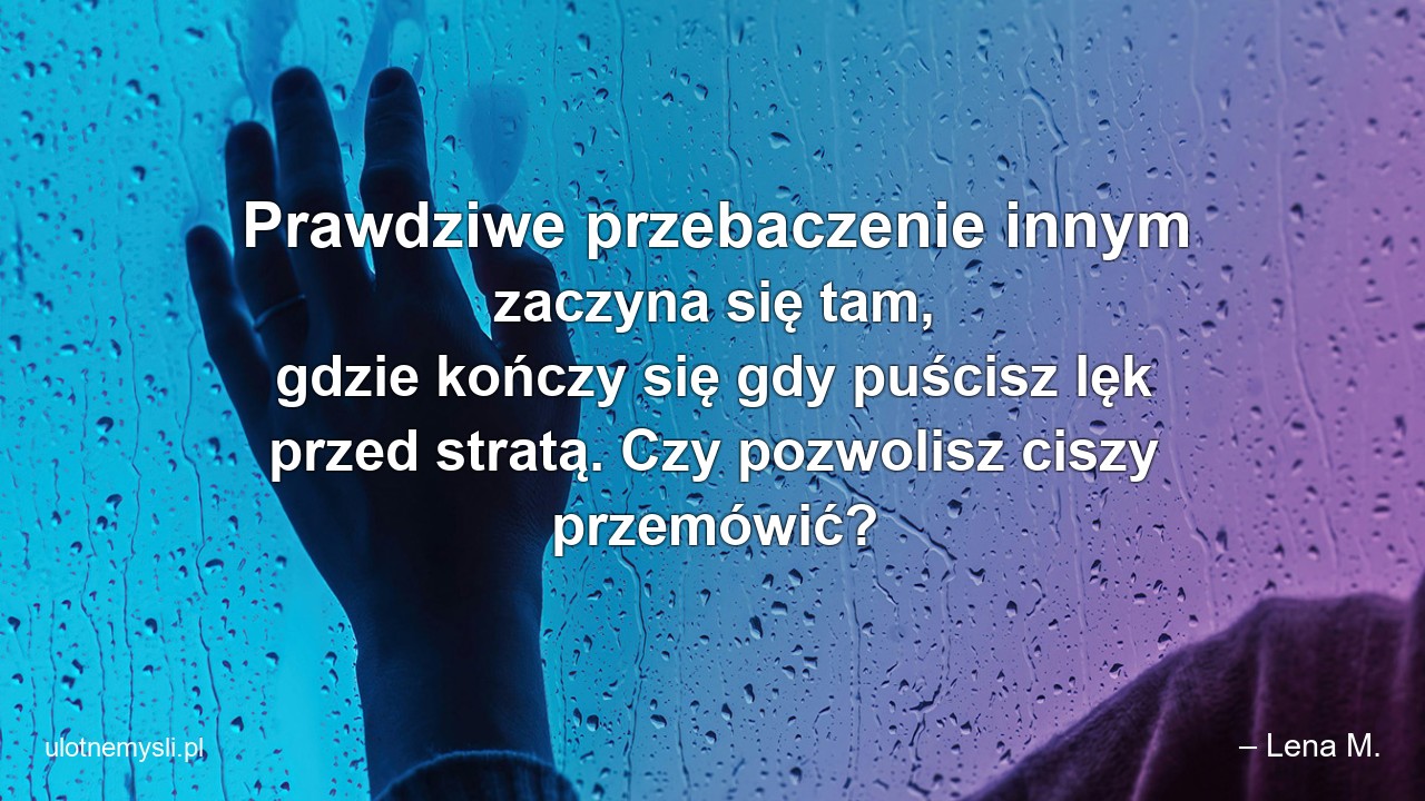 Prawdziwe przebaczenie innym zaczyna się tam,  gdzie kończy się gdy puścisz lęk przed stratą. Czy pozwolisz ciszy przemówić? - – Lena M.