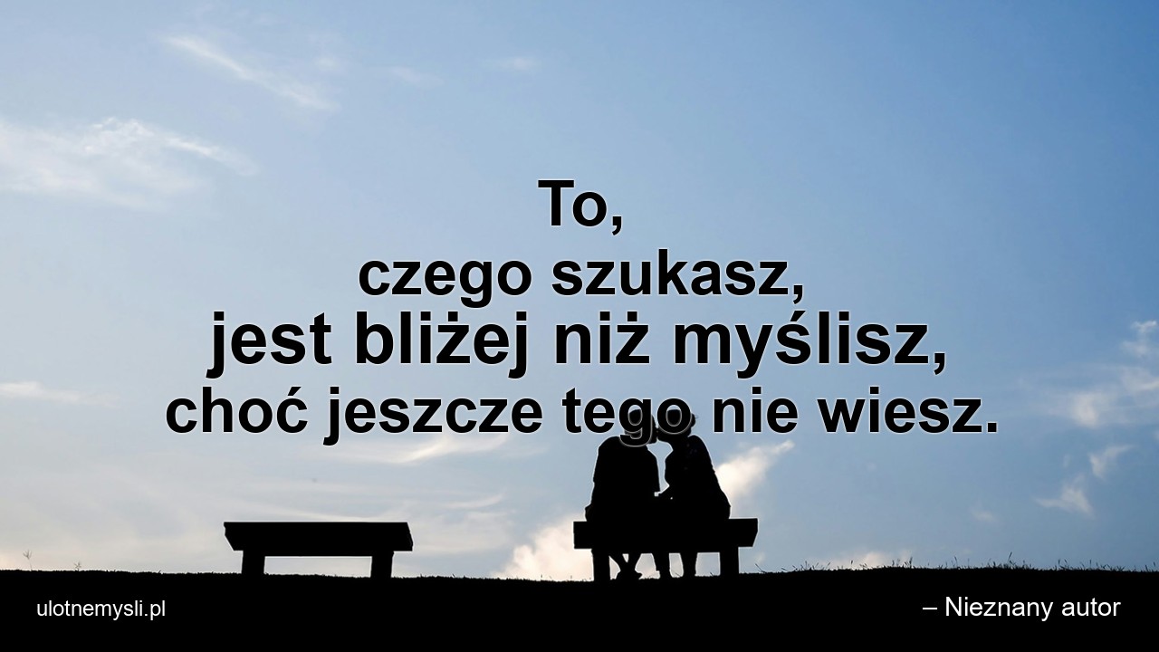 To,  czego szukasz,  jest bliżej niż myślisz,  choć jeszcze tego nie wiesz. - – Nieznany autor
