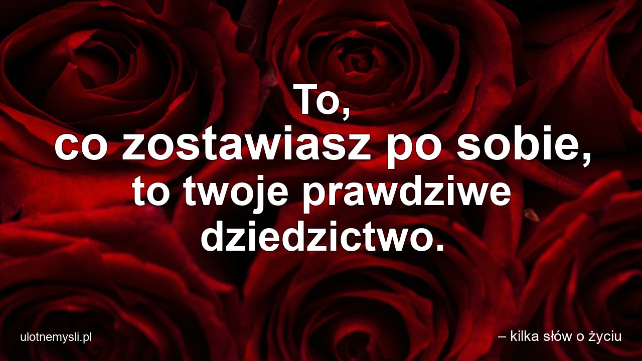 To,  co zostawiasz po sobie,  to twoje prawdziwe dziedzictwo.