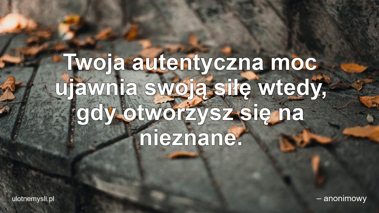 Twoja autentyczna moc ujawnia swoją siłę wtedy,  gdy otworzysz się na nieznane. - – anonimowy