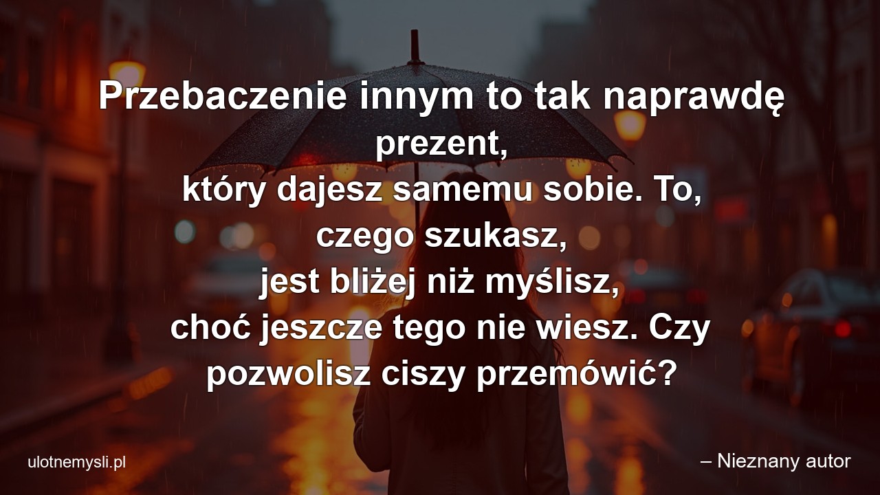 Przebaczenie innym to tak naprawdę prezent,  który dajesz samemu sobie. To,  czego szukasz,  jest bliżej niż myślisz,  choć jeszcze tego nie wiesz. Czy pozwolisz ciszy przemówić? - – Nieznany autor