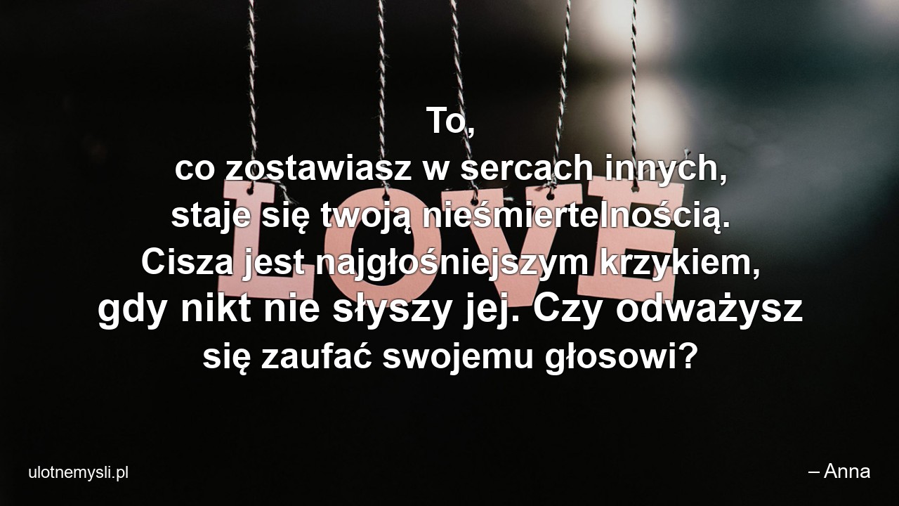 To,  co zostawiasz w sercach innych,  staje się twoją nieśmiertelnością. Cisza jest najgłośniejszym krzykiem,  gdy nikt nie słyszy jej. Czy odważysz się zaufać swojemu głosowi?