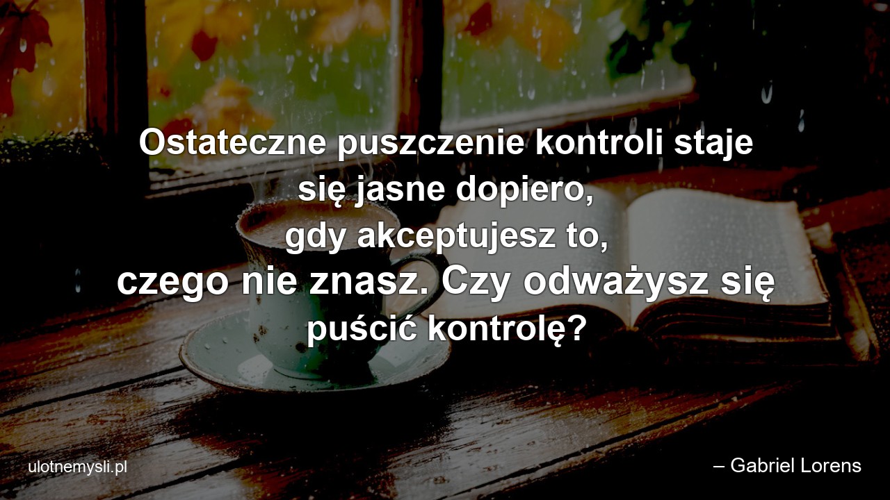 Ostateczne puszczenie kontroli staje się jasne dopiero,  gdy akceptujesz to,  czego nie znasz. Czy odważysz się puścić kontrolę? - – Gabriel Lorens