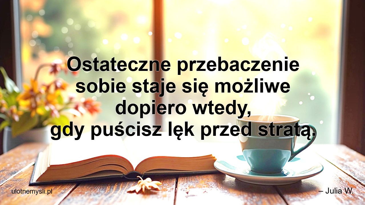 Ostateczne przebaczenie sobie staje się możliwe dopiero wtedy,  gdy puścisz lęk przed stratą. - – Julia W.