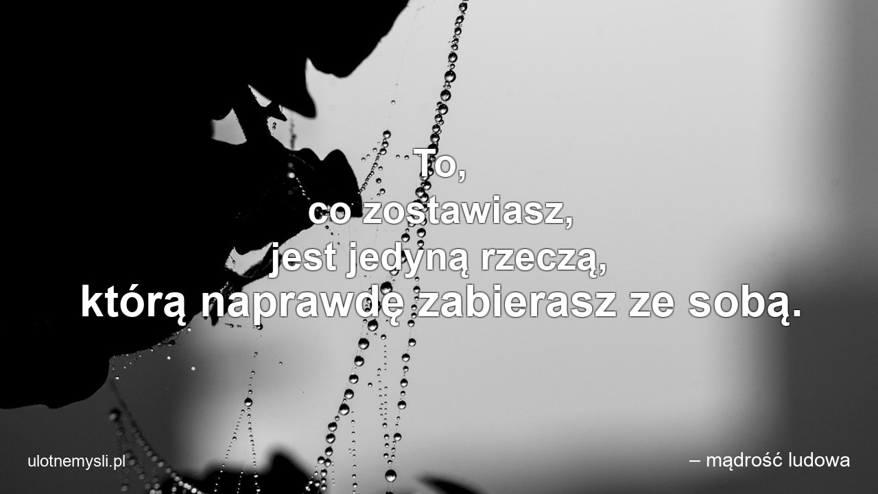 To,  co zostawiasz,  jest jedyną rzeczą,  którą naprawdę zabierasz ze sobą. - – mądrość ludowa