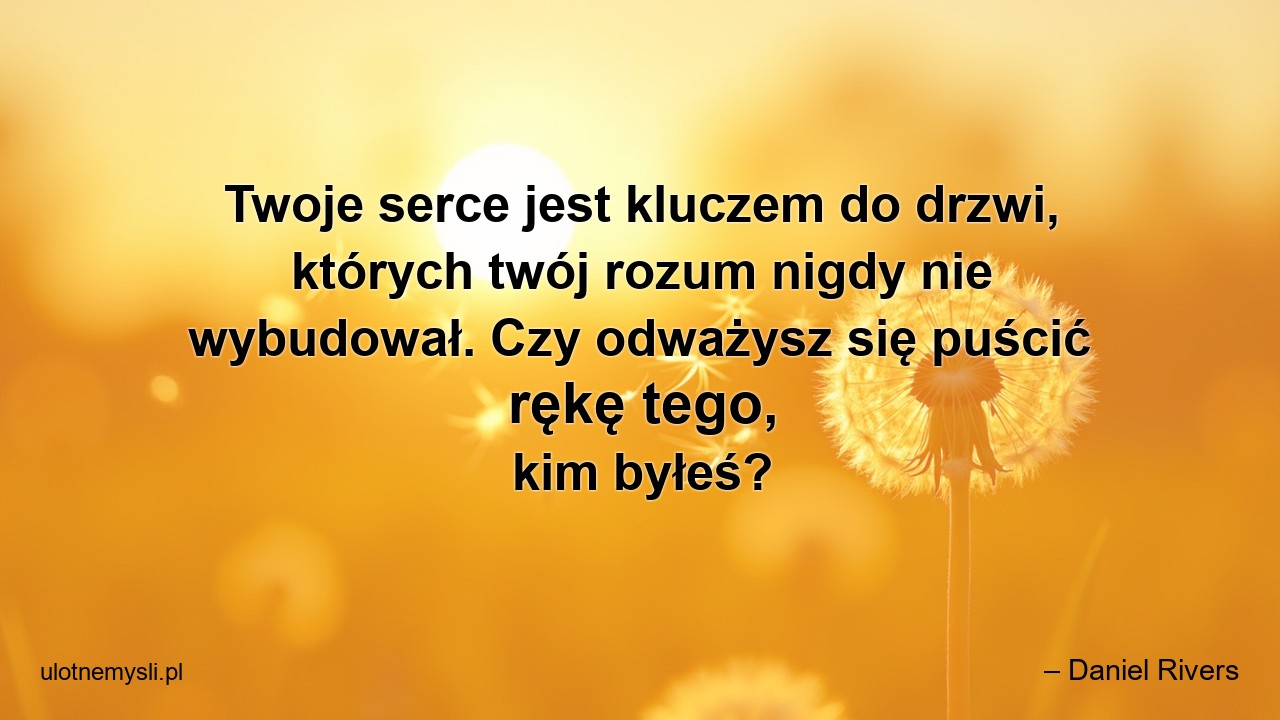 Twoje serce jest kluczem do drzwi,  których twój rozum nigdy nie wybudował. Czy odważysz się puścić rękę tego,  kim byłeś? - – Daniel Rivers