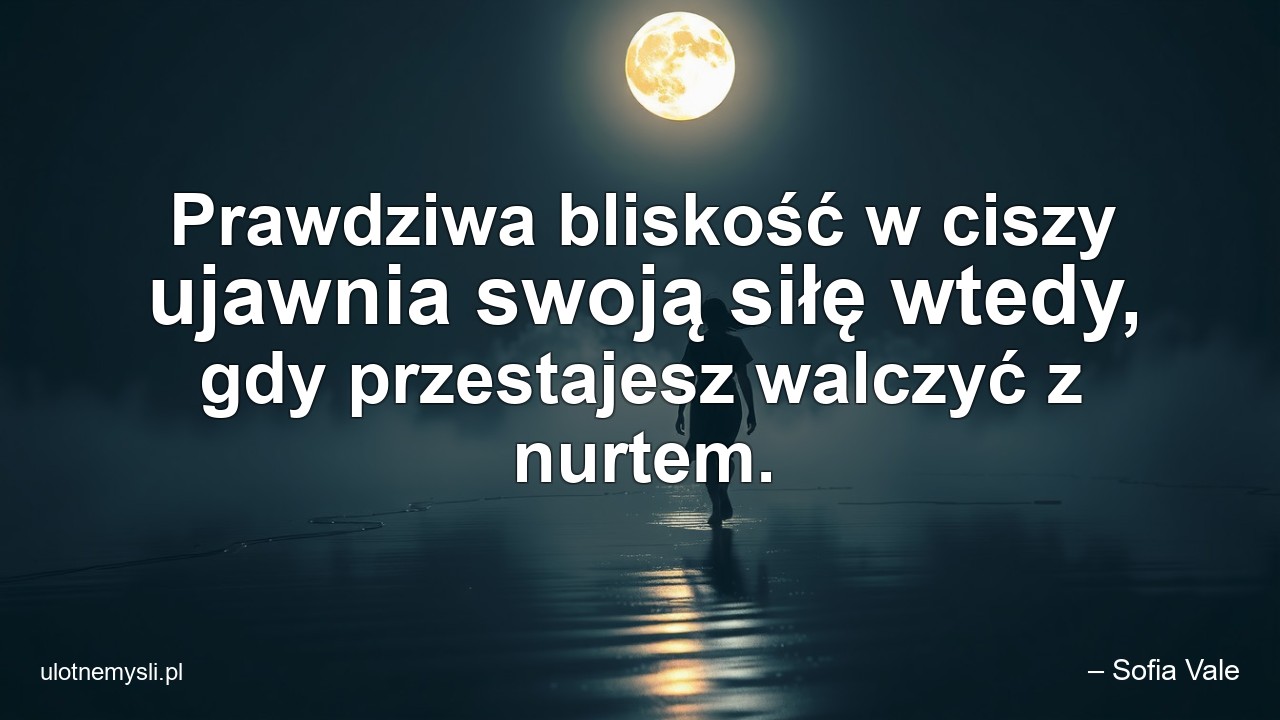 Prawdziwa bliskość w ciszy ujawnia swoją siłę wtedy,  gdy przestajesz walczyć z nurtem. - – Sofia Vale