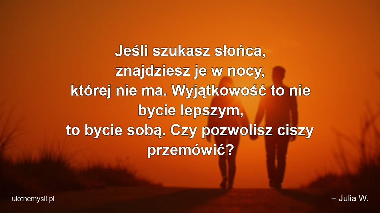 Jeśli szukasz słońca,  znajdziesz je w nocy,  której nie ma. Wyjątkowość to nie bycie lepszym,  to bycie sobą. Czy pozwolisz ciszy przemówić? - – Julia W.
