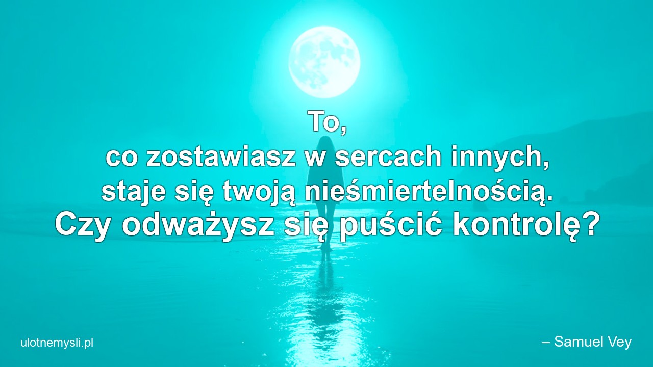 To,  co zostawiasz w sercach innych,  staje się twoją nieśmiertelnością. Czy odważysz się puścić kontrolę? - – Samuel Vey