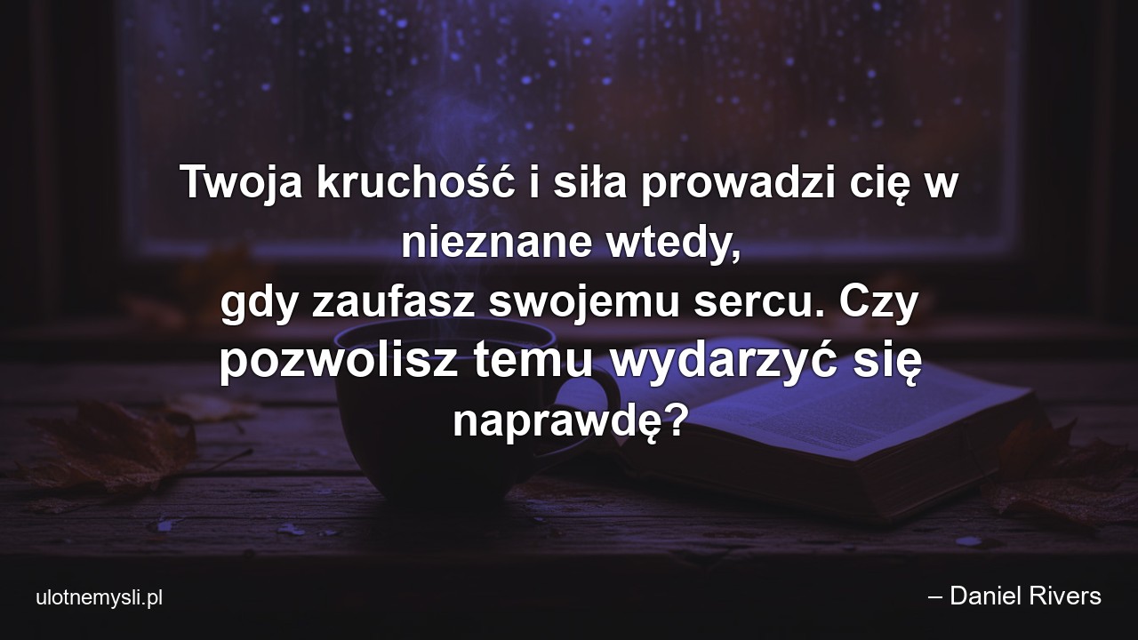 Twoja kruchość i siła prowadzi cię w nieznane wtedy,  gdy zaufasz swojemu sercu. Czy pozwolisz temu wydarzyć się naprawdę? - – Daniel Rivers