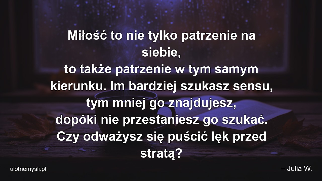 Miłość to nie tylko patrzenie na siebie,  to także patrzenie w tym samym kierunku. Im bardziej szukasz sensu,  tym mniej go znajdujesz,  dopóki nie przestaniesz go szukać. Czy odważysz się puścić lęk przed stratą? - – Julia W.