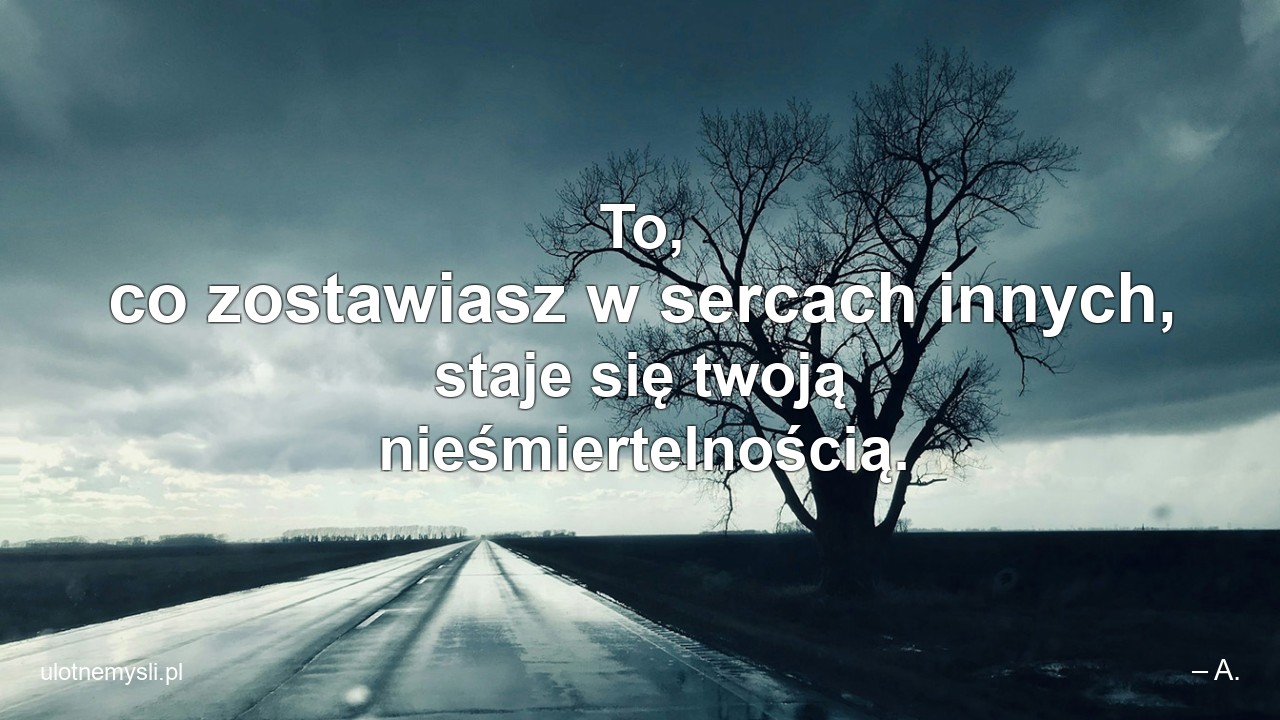 To,  co zostawiasz w sercach innych,  staje się twoją nieśmiertelnością. - – A.