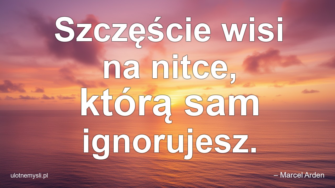 Szczęście wisi na nitce,  którą sam ignorujesz.