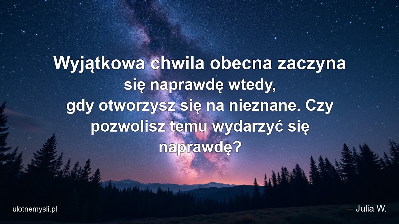 Wyjątkowa chwila obecna zaczyna się naprawdę wtedy,  gdy otworzysz się na nieznane. Czy pozwolisz temu wydarzyć się naprawdę? - – Julia W.