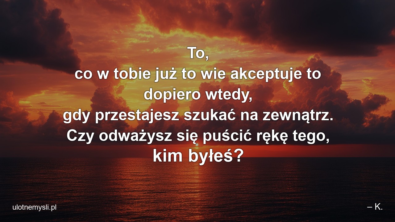 To,  co w tobie już to wie akceptuje to dopiero wtedy,  gdy przestajesz szukać na zewnątrz. Czy odważysz się puścić rękę tego,  kim byłeś? - – K.