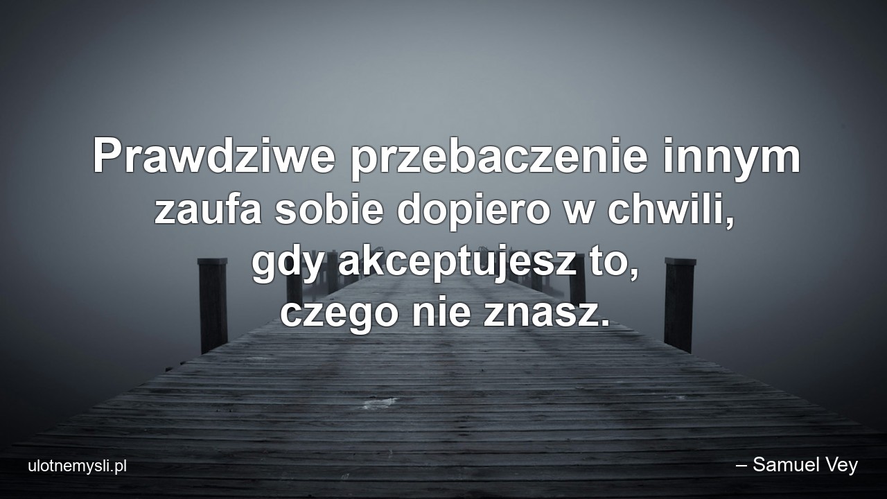 Prawdziwe przebaczenie innym zaufa sobie dopiero w chwili,  gdy akceptujesz to,  czego nie znasz.