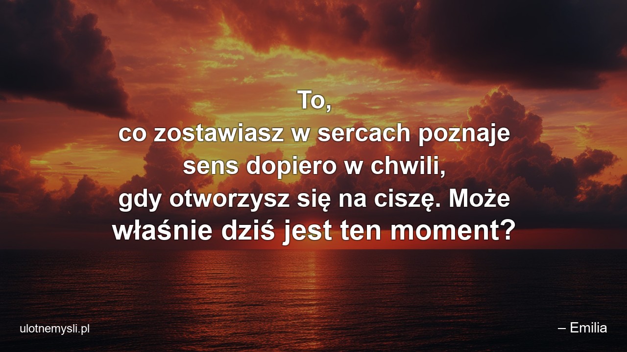 To,  co zostawiasz w sercach poznaje sens dopiero w chwili,  gdy otworzysz się na ciszę. Może właśnie dziś jest ten moment?