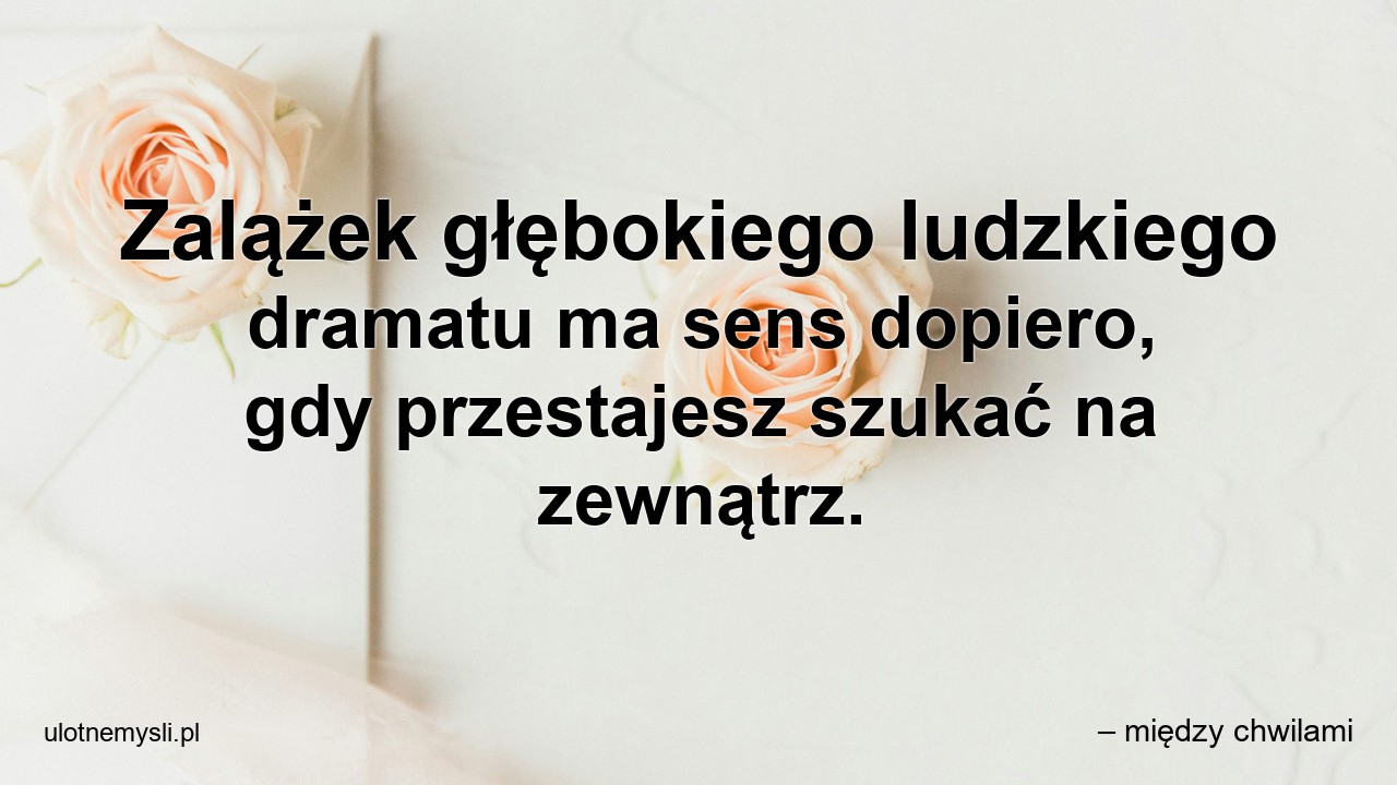Zalążek głębokiego ludzkiego dramatu ma sens dopiero,  gdy przestajesz szukać na zewnątrz.