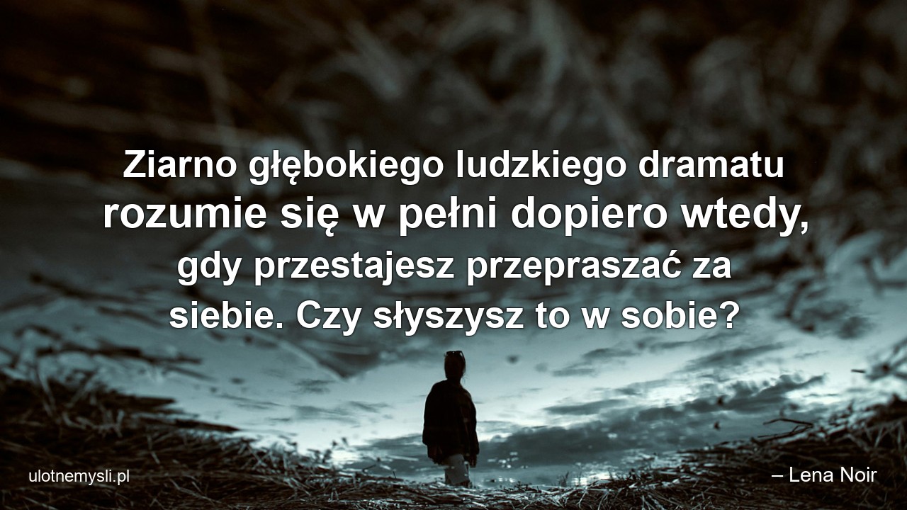 Ziarno głębokiego ludzkiego dramatu rozumie się w pełni dopiero wtedy,  gdy przestajesz przepraszać za siebie. Czy słyszysz to w sobie? - – Lena Noir