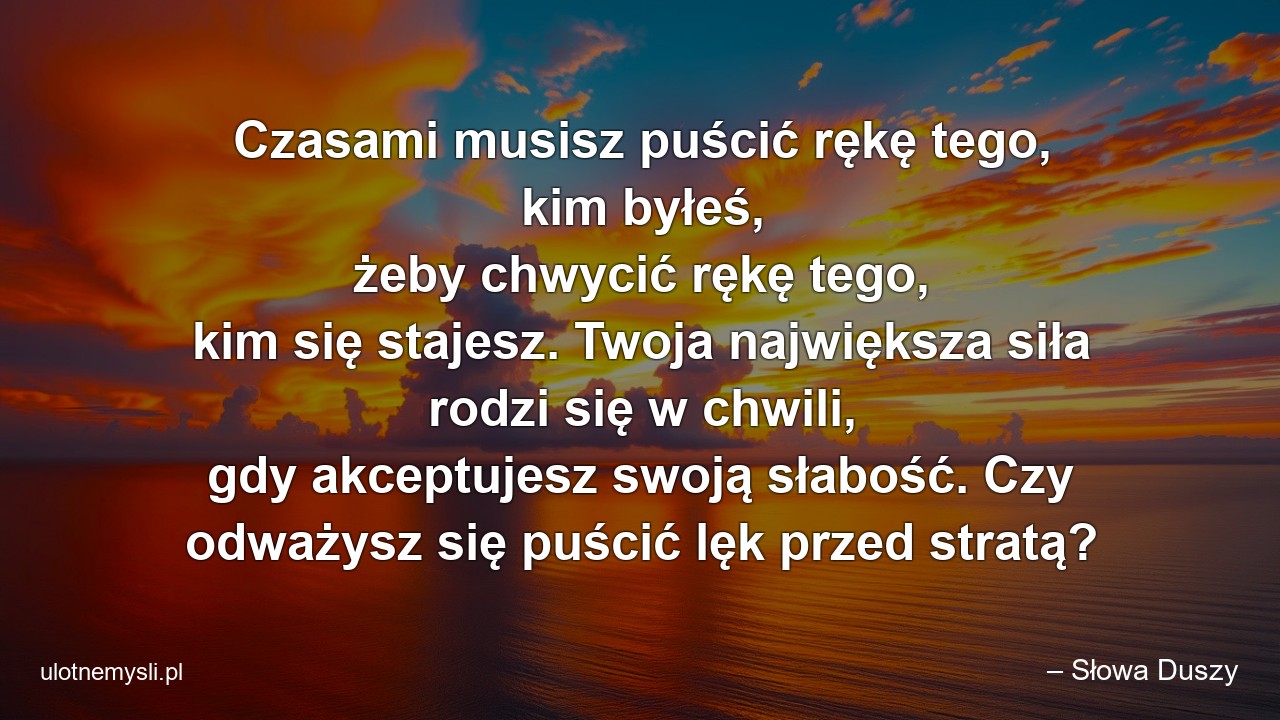 Czasami musisz puścić rękę tego,  kim byłeś,  żeby chwycić rękę tego,  kim się stajesz. Twoja największa siła rodzi się w chwili,  gdy akceptujesz swoją słabość. Czy odważysz się puścić lęk przed stratą?