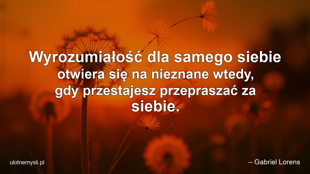 Wyrozumiałość dla samego siebie otwiera się na nieznane wtedy,  gdy przestajesz przepraszać za siebie.