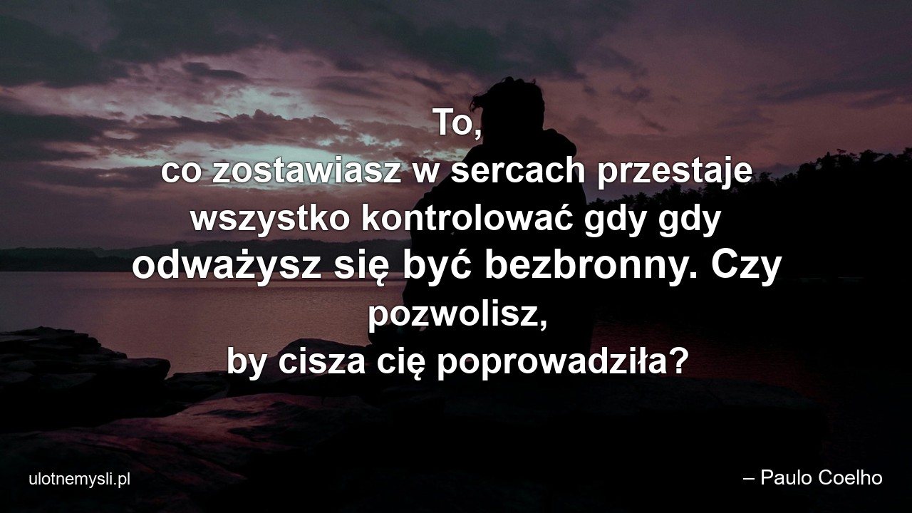 To,  co zostawiasz w sercach przestaje wszystko kontrolować gdy gdy odważysz się być bezbronny. Czy pozwolisz,  by cisza cię poprowadziła? - – Paulo Coelho