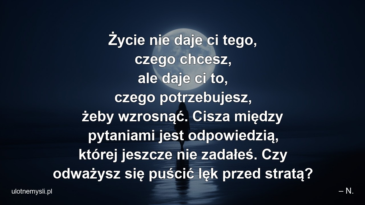 Życie nie daje ci tego,  czego chcesz,  ale daje ci to,  czego potrzebujesz,  żeby wzrosnąć. Cisza między pytaniami jest odpowiedzią,  której jeszcze nie zadałeś. Czy odważysz się puścić lęk przed stratą? - – N.