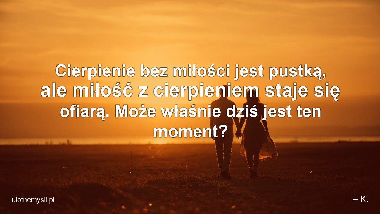 Cierpienie bez miłości jest pustką,  ale miłość z cierpieniem staje się ofiarą. Może właśnie dziś jest ten moment? - – K.