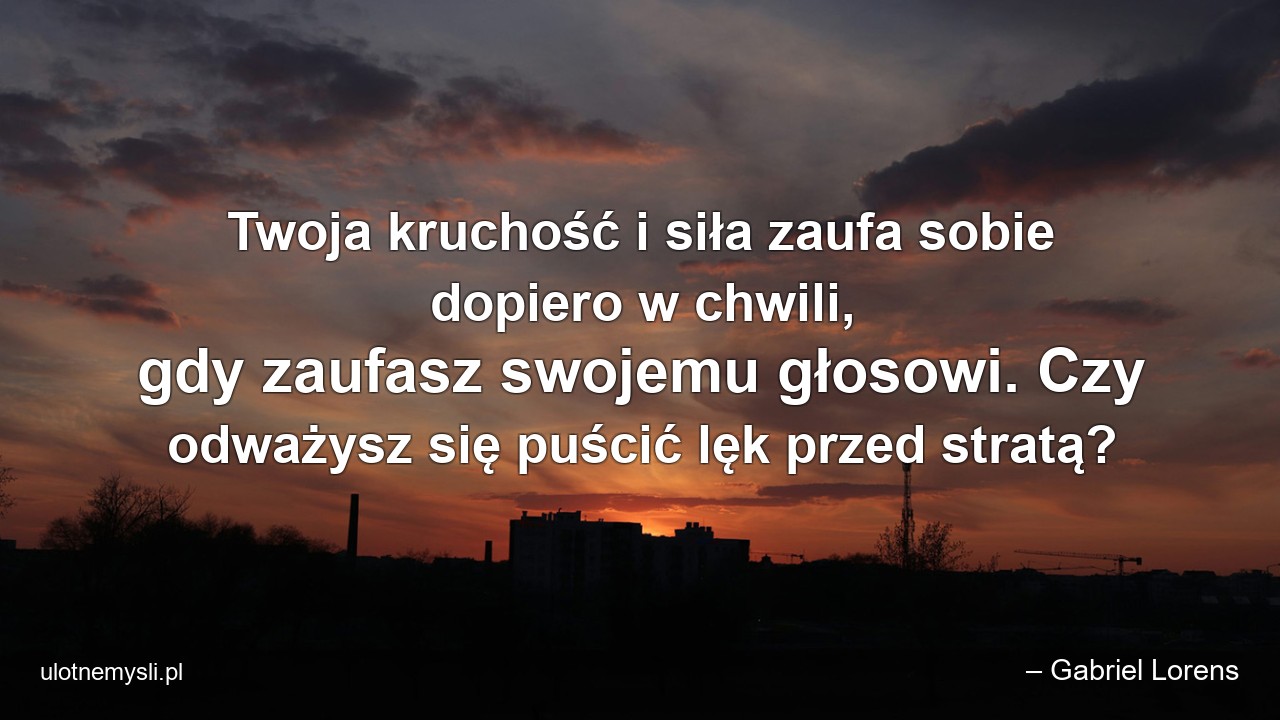 Twoja kruchość i siła zaufa sobie dopiero w chwili,  gdy zaufasz swojemu głosowi. Czy odważysz się puścić lęk przed stratą? - – Gabriel Lorens