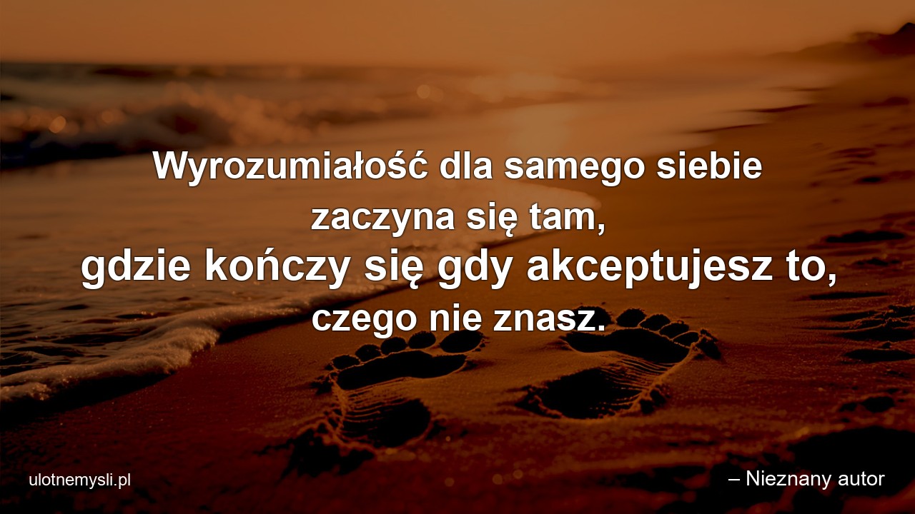 Wyrozumiałość dla samego siebie zaczyna się tam,  gdzie kończy się gdy akceptujesz to,  czego nie znasz. - – Nieznany autor