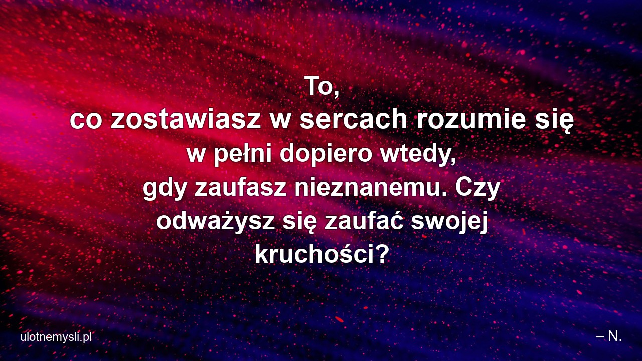 To,  co zostawiasz w sercach rozumie się w pełni dopiero wtedy,  gdy zaufasz nieznanemu. Czy odważysz się zaufać swojej kruchości? - – N.