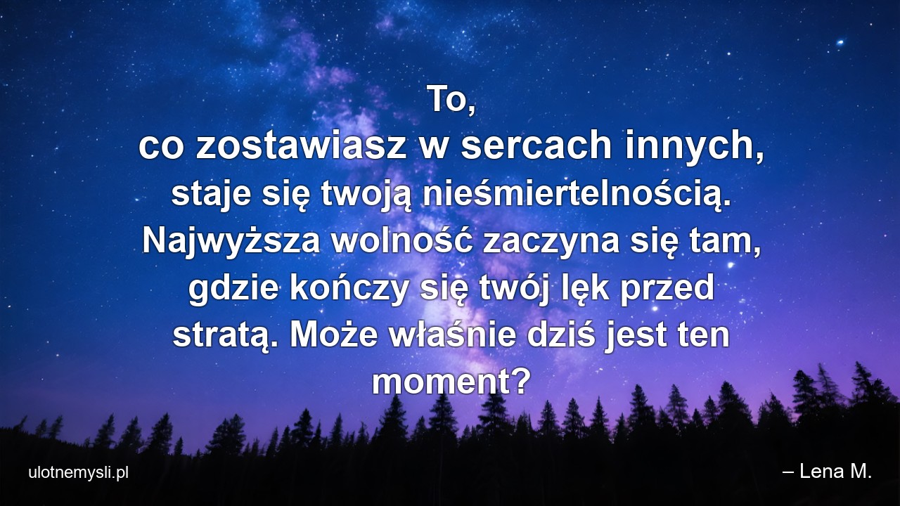 To,  co zostawiasz w sercach innych,  staje się twoją nieśmiertelnością. Najwyższa wolność zaczyna się tam,  gdzie kończy się twój lęk przed stratą. Może właśnie dziś jest ten moment? - – Lena M.