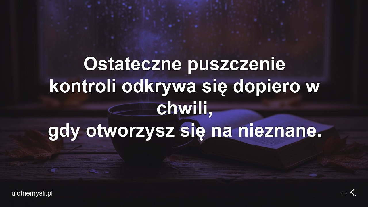 Ostateczne puszczenie kontroli odkrywa się dopiero w chwili,  gdy otworzysz się na nieznane. - – K.