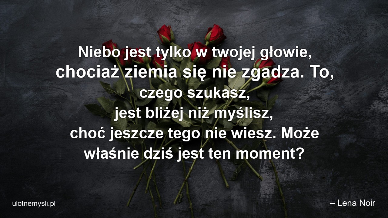 Niebo jest tylko w twojej głowie,  chociaż ziemia się nie zgadza. To,  czego szukasz,  jest bliżej niż myślisz,  choć jeszcze tego nie wiesz. Może właśnie dziś jest ten moment? - – Lena Noir