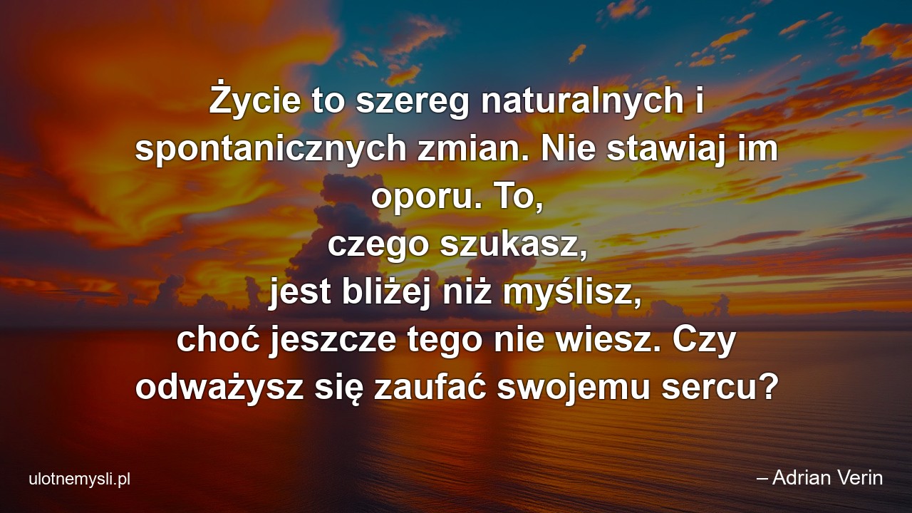 Życie to szereg naturalnych i spontanicznych zmian. Nie stawiaj im oporu. To,  czego szukasz,  jest bliżej niż myślisz,  choć jeszcze tego nie wiesz. Czy odważysz się zaufać swojemu sercu?