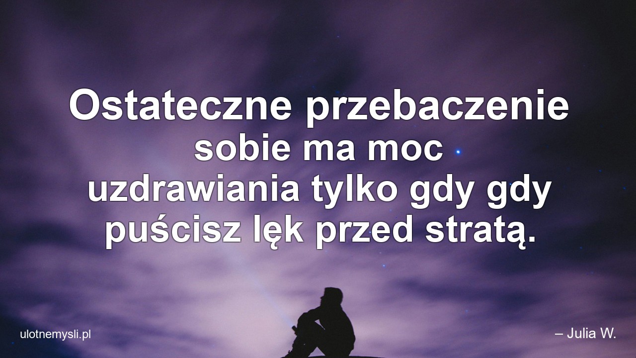 Ostateczne przebaczenie sobie ma moc uzdrawiania tylko gdy gdy puścisz lęk przed stratą. - – Julia W.
