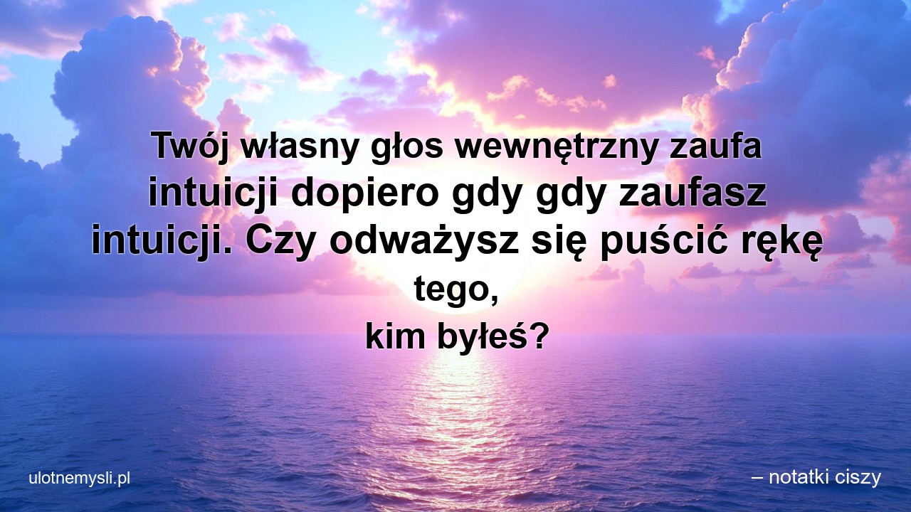 Twój własny głos wewnętrzny zaufa intuicji dopiero gdy gdy zaufasz intuicji. Czy odważysz się puścić rękę tego,  kim byłeś? - – notatki ciszy