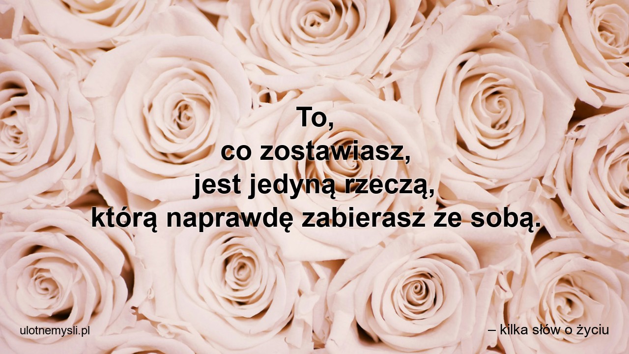 To,  co zostawiasz,  jest jedyną rzeczą,  którą naprawdę zabierasz ze sobą. - – kilka słów o życiu