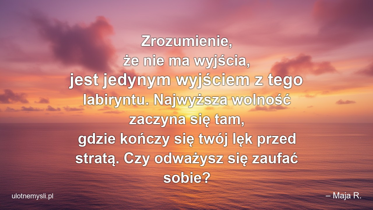 Zrozumienie,  że nie ma wyjścia,  jest jedynym wyjściem z tego labiryntu. Najwyższa wolność zaczyna się tam,  gdzie kończy się twój lęk przed stratą. Czy odważysz się zaufać sobie? - – Maja R.