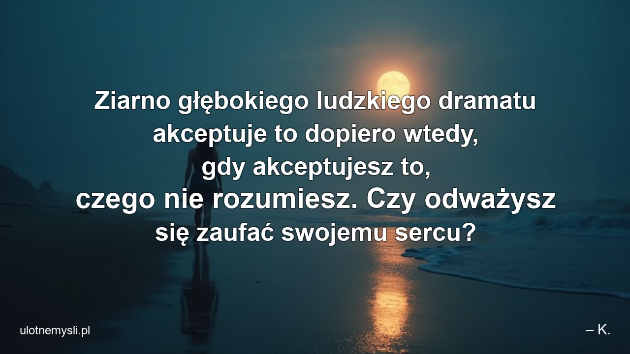 Ziarno głębokiego ludzkiego dramatu akceptuje to dopiero wtedy,  gdy akceptujesz to,  czego nie rozumiesz. Czy odważysz się zaufać swojemu sercu? - – K.