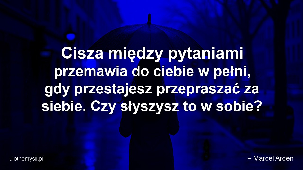 Cisza między pytaniami przemawia do ciebie w pełni,  gdy przestajesz przepraszać za siebie. Czy słyszysz to w sobie? - – Marcel Arden