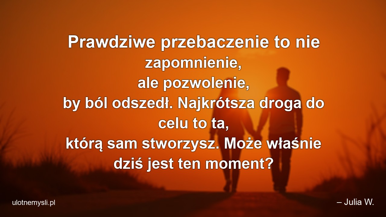 Prawdziwe przebaczenie to nie zapomnienie,  ale pozwolenie,  by ból odszedł. Najkrótsza droga do celu to ta,  którą sam stworzysz. Może właśnie dziś jest ten moment? - – Julia W.