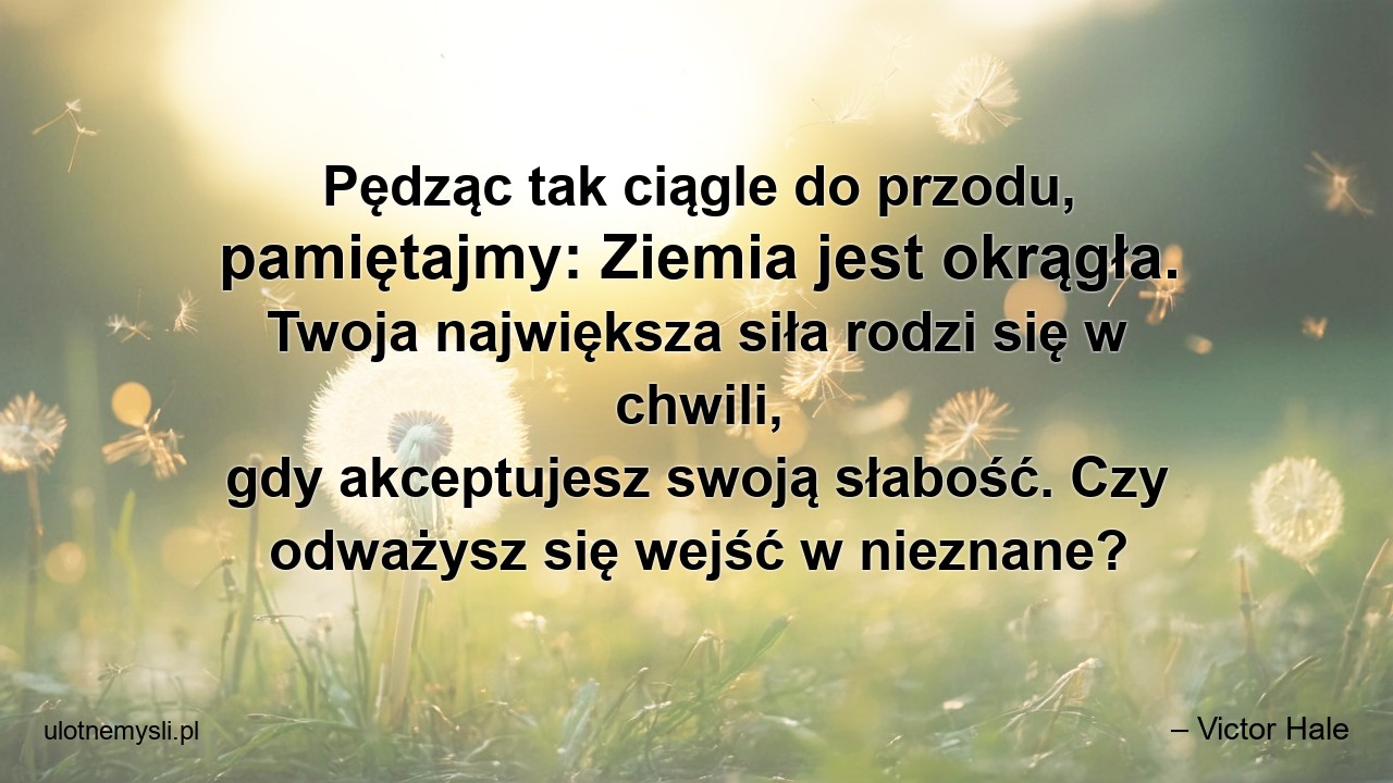 Pędząc tak ciągle do przodu,  pamiętajmy: Ziemia jest okrągła. Twoja największa siła rodzi się w chwili,  gdy akceptujesz swoją słabość. Czy odważysz się wejść w nieznane? - – Victor Hale