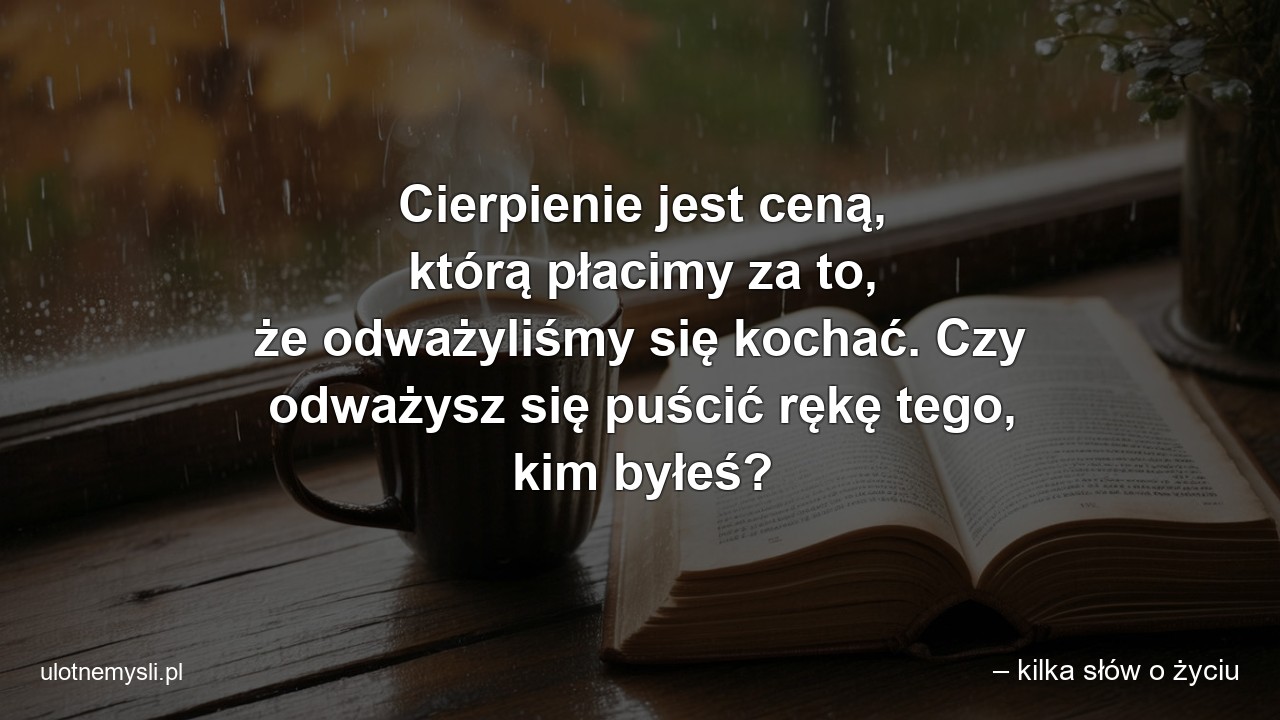 Cierpienie jest ceną,  którą płacimy za to,  że odważyliśmy się kochać. Czy odważysz się puścić rękę tego,  kim byłeś? - – kilka słów o życiu