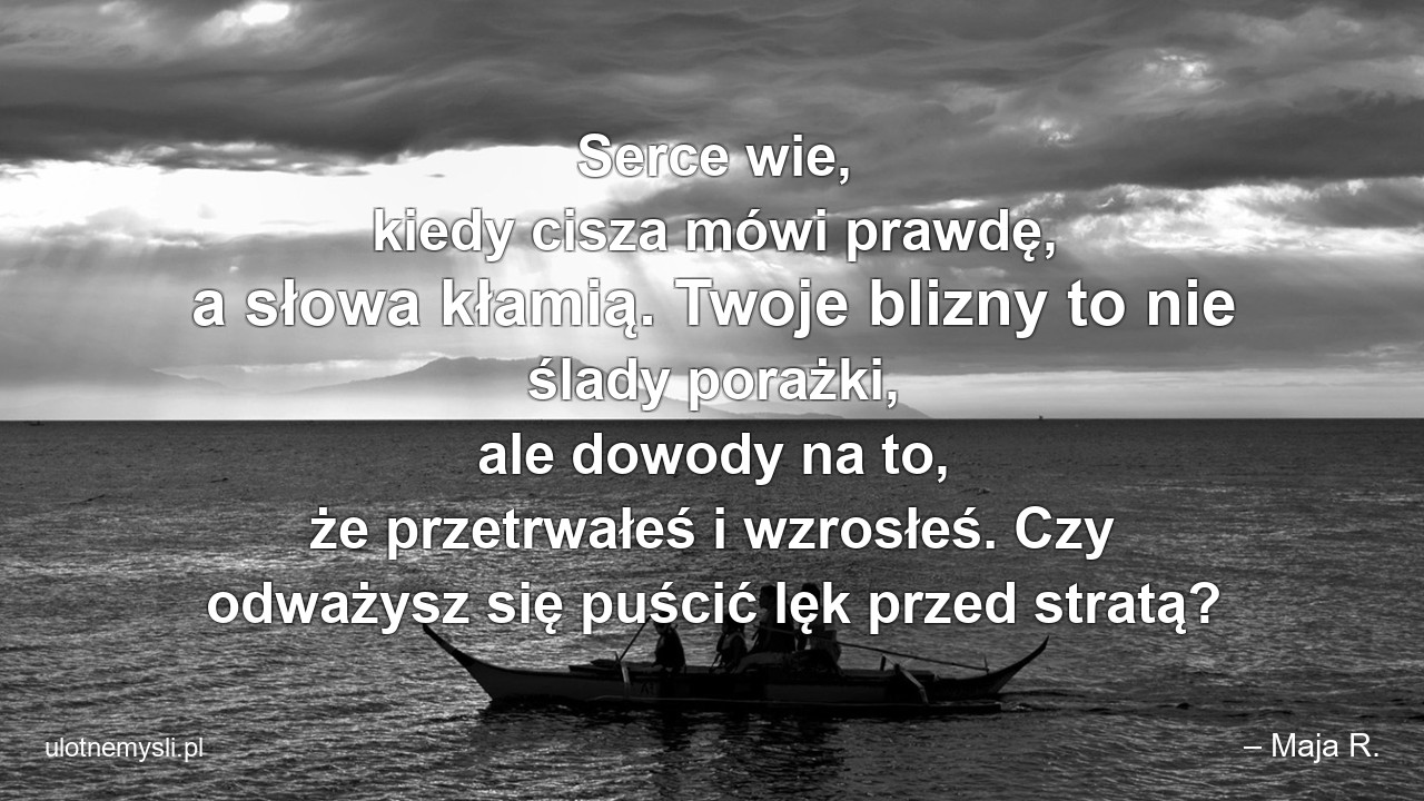 Serce wie,  kiedy cisza mówi prawdę,  a słowa kłamią. Twoje blizny to nie ślady porażki,  ale dowody na to,  że przetrwałeś i wzrosłeś. Czy odważysz się puścić lęk przed stratą? - – Maja R.