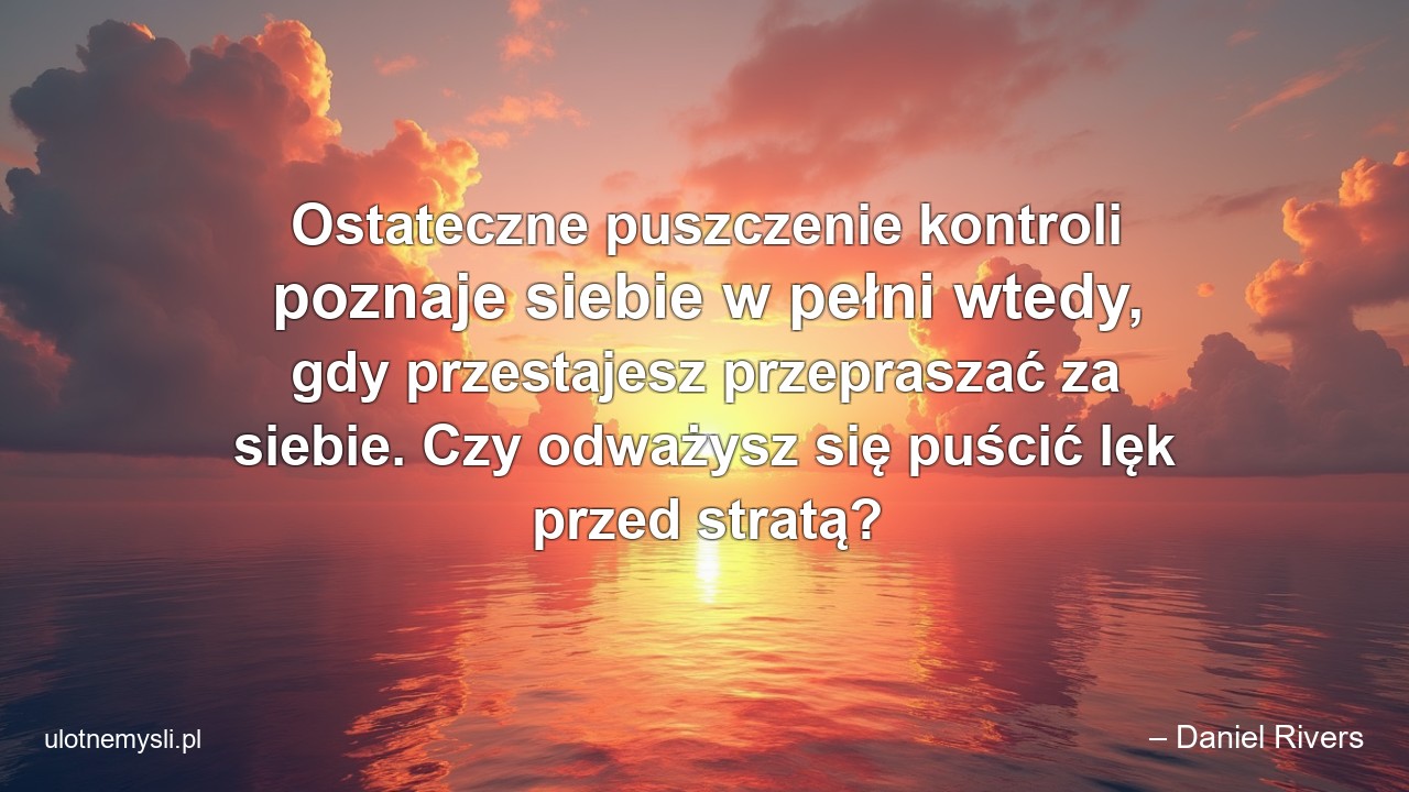 Ostateczne puszczenie kontroli poznaje siebie w pełni wtedy,  gdy przestajesz przepraszać za siebie. Czy odważysz się puścić lęk przed stratą? - – Daniel Rivers