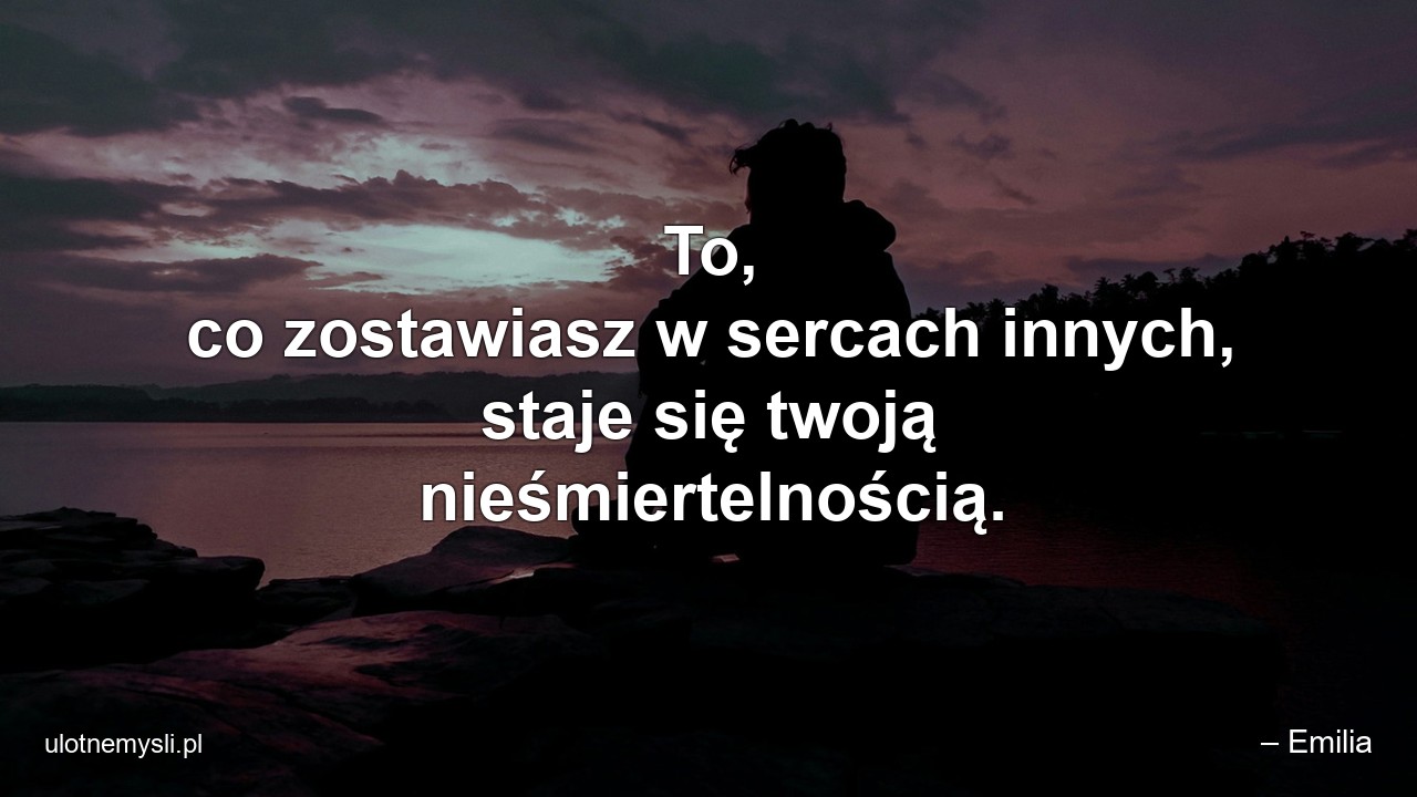 To,  co zostawiasz w sercach innych,  staje się twoją nieśmiertelnością. - – Emilia