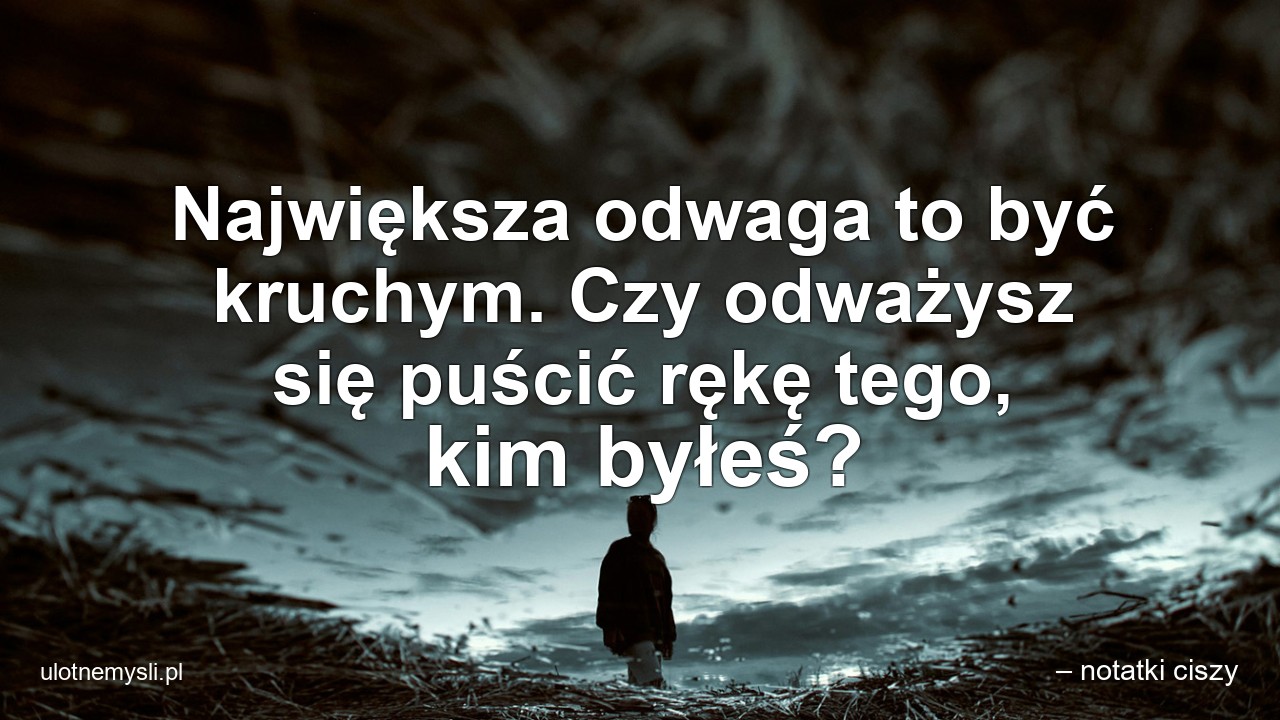 Największa odwaga to być kruchym. Czy odważysz się puścić rękę tego,  kim byłeś? - – notatki ciszy