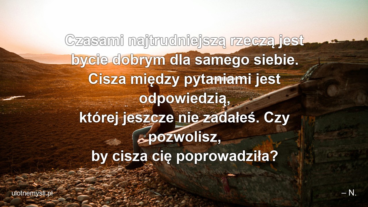 Czasami najtrudniejszą rzeczą jest bycie dobrym dla samego siebie. Cisza między pytaniami jest odpowiedzią,  której jeszcze nie zadałeś. Czy pozwolisz,  by cisza cię poprowadziła? - – N.