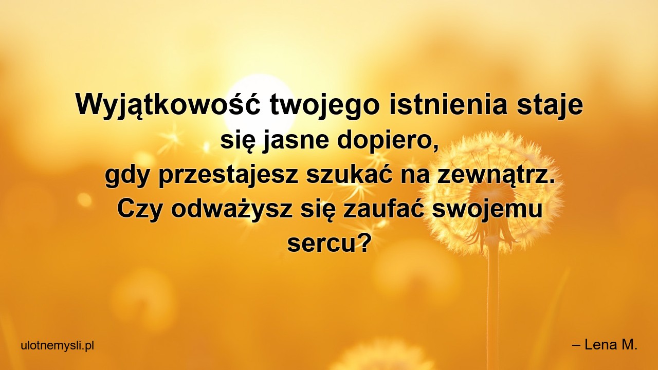 Wyjątkowość twojego istnienia staje się jasne dopiero,  gdy przestajesz szukać na zewnątrz. Czy odważysz się zaufać swojemu sercu? - – Lena M.